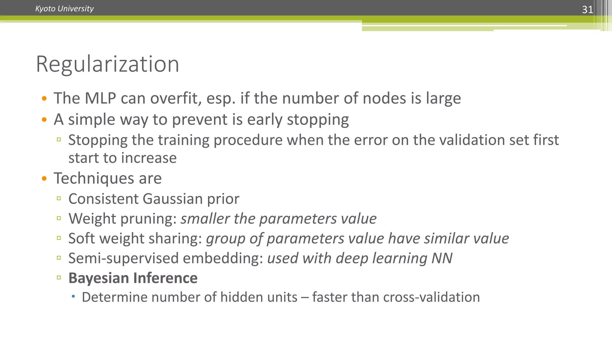 Kyoto University 31
• The MLP can overfit, esp. if the number of nodes is large
• A simple way to prevent is early stopping
▫ Stopping the training procedure when the error on the validation set first
start to increase
• Techniques are
▫ Consistent Gaussian prior
▫ Weight pruning: smaller the parameters value
▫ Soft weight sharing: group of parameters value have similar value
▫ Semi-supervised embedding: used with deep learning NN
▫ Bayesian Inference
 Determine number of hidden units – faster than cross-validation
Regularization
 