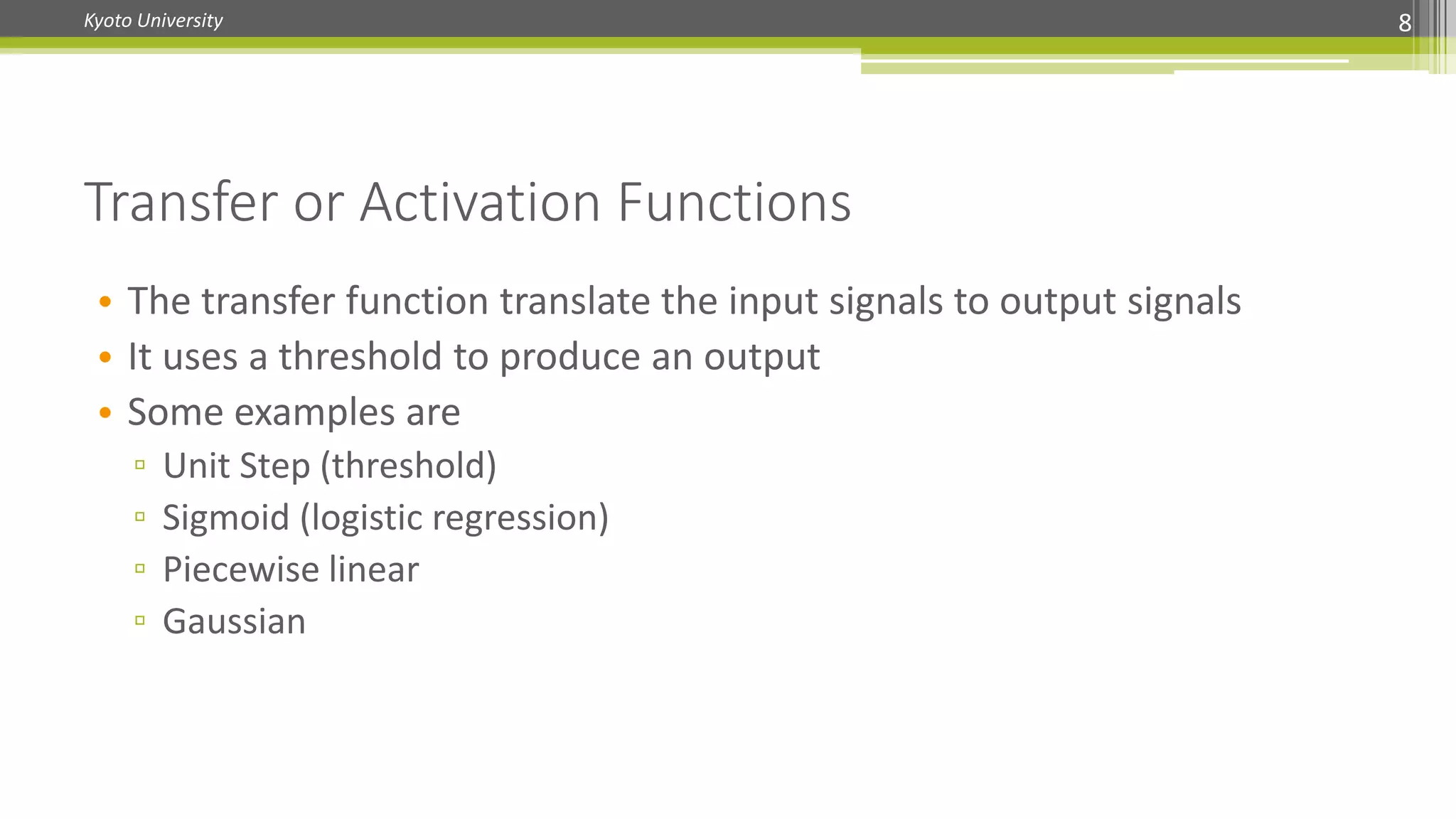 Kyoto University
Transfer or Activation Functions
8
• The transfer function translate the input signals to output signals
• It uses a threshold to produce an output
• Some examples are
▫ Unit Step (threshold)
▫ Sigmoid (logistic regression)
▫ Piecewise linear
▫ Gaussian
 