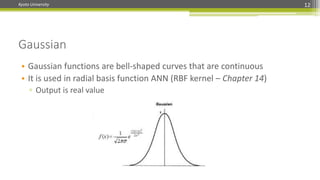 Kyoto University 12
Gaussian
• Gaussian functions are bell-shaped curves that are continuous
• It is used in radial basis function ANN (RBF kernel – Chapter 14)
▫ Output is real value
 