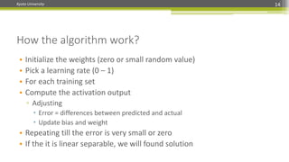 Kyoto University 14
How the algorithm work?
• Initialize the weights (zero or small random value)
• Pick a learning rate (0 – 1)
• For each training set
• Compute the activation output
▫ Adjusting
 Error = differences between predicted and actual
 Update bias and weight
• Repeating till the error is very small or zero
• If the it is linear separable, we will found solution
 