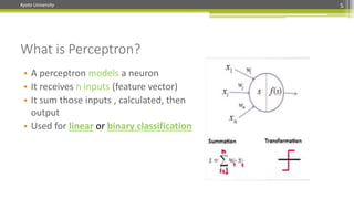 Kyoto University
What is Perceptron?
5
• A perceptron models a neuron
• It receives n inputs (feature vector)
• It sum those inputs , calculated, then
output
• Used for linear or binary classification
 