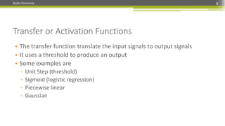 Kyoto University
Transfer or Activation Functions
8
• The transfer function translate the input signals to output signals
• It uses a threshold to produce an output
• Some examples are
▫ Unit Step (threshold)
▫ Sigmoid (logistic regression)
▫ Piecewise linear
▫ Gaussian
 