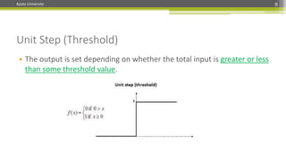 Kyoto University 9
Unit Step (Threshold)
• The output is set depending on whether the total input is greater or less
than some threshold value.
 