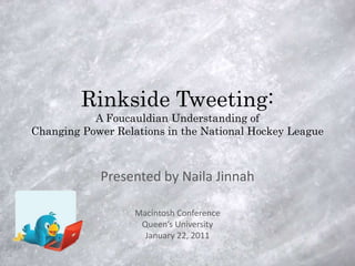 Rinkside Tweeting:
           A Foucauldian Understanding of
Changing Power Relations in the National Hockey League



            Presented by Naila Jinnah

                   Macintosh Conference
                    Queen’s University
                     January 22, 2011
 