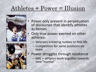 Athletes + Power = Illusion

      • Power only present in perpetuation
        of discourses that identify athletes
        as heroes
      • Only true power exerted on other
        athletes:
        – Veterans initiating rookies to NHL life
        – Competition for same positions on
          team
      • Power struggles through resistance
        – NHL + athletes work together towards
          new “normal”
 