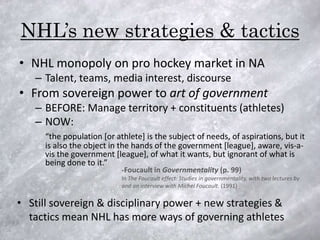 NHL’s new strategies & tactics
• NHL monopoly on pro hockey market in NA
   – Talent, teams, media interest, discourse
• From sovereign power to art of government
   – BEFORE: Manage territory + constituents (athletes)
   – NOW:
      “the population [or athlete] is the subject of needs, of aspirations, but it
      is also the object in the hands of the government [league], aware, vis-a-
      vis the government [league], of what it wants, but ignorant of what is
      being done to it.”
                            -Foucault in Governmentality (p. 99)
                            In The Foucault effect: Studies in governmentality, with two lectures by
                            and an interview with Michel Foucault. (1991)

• Still sovereign & disciplinary power + new strategies &
  tactics mean NHL has more ways of governing athletes
 