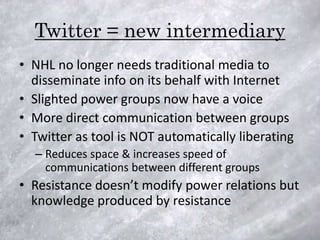 Twitter = new intermediary
• NHL no longer needs traditional media to
  disseminate info on its behalf with Internet
• Slighted power groups now have a voice
• More direct communication between groups
• Twitter as tool is NOT automatically liberating
  – Reduces space & increases speed of
    communications between different groups
• Resistance doesn’t modify power relations but
  knowledge produced by resistance
 