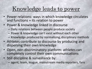 Knowledge leads to power
• Power relations: ways in which knowledge circulates
  and functions + its relation to power
• Power & knowledge linked in discourse
  – Daily relations between people produce society
  – Power & knowledge can’t exist without each other
  – Knowledge produced by normalising, disciplinary methods
• Athletes contribute to discourse by producing and
  dispersing their own knowledge
• Open, non-discriminatory platform: athletes can
  completely control their own communications
• Still discipline & surveillance by:
  – agent, team, league, mainstream media reporters, fans
 