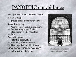PANOPTIC surveillance
• Panopticon based on Bentham’s
  prison design
   – groups cells around watch tower
• Surveillance by:
   –   Agents (paternalistic, disciplinary)
   –   Team & League (pat & disc)
   –   Mainstream media reporters
   –   Fans
• Panoptic gaze:
   – Potential observation
   – Invisibility of examination
• Twitter is public so illusion of
  surveillance should encourage               Bentham’s Panopticon
  self-discipline + filtering                  from prisoner’s POV
 