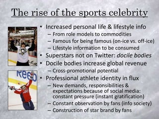 The rise of the sports celebrity
      • Increased personal life & lifestyle info
         – From role models to commodities
         – Famous for being famous (on-ice vs. off-ice)
         – Lifestyle information to be consumed
      • Superstars not on Twitter: docile bodies
      • Docile bodies increase global revenue
         – Cross-promotional potential
      • Professional athlete identity in flux
         – New demands, responsibilities &
           expectations because of social media:
           constant pressure (instant gratification)
         – Constant observation by fans (info society)
         – Construction of star brand by fans
 