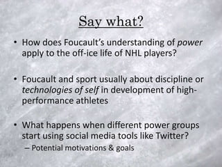 Say what?
• How does Foucault’s understanding of power
  apply to the off-ice life of NHL players?

• Foucault and sport usually about discipline or
  technologies of self in development of high-
  performance athletes

• What happens when different power groups
  start using social media tools like Twitter?
  – Potential motivations & goals
 