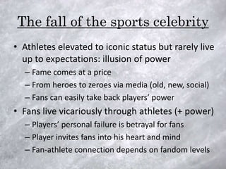 The fall of the sports celebrity
• Athletes elevated to iconic status but rarely live
  up to expectations: illusion of power
  – Fame comes at a price
  – From heroes to zeroes via media (old, new, social)
  – Fans can easily take back players’ power
• Fans live vicariously through athletes (+ power)
  – Players’ personal failure is betrayal for fans
  – Player invites fans into his heart and mind
  – Fan-athlete connection depends on fandom levels
 