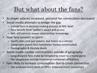 But what about the fans?
• As player salaries increased, personal fan connections decreased
• Social media attempts to bridge the gap
   – Include fans in decision-making process at NHL level
   – Fans benefit from Twitter’s speed and access
   – NHL still controls power relationship: knowledge
• How fans connect to sport:
   – Sports stars (not just players, but teams as a whole)
   – Geographic places (but hometown heroes constructed)
   – Demographic & lifestyle levels
• Social media creates communities outside of geography
   – Long-distance fans make be tempted to travel to a home game
   – Fan-allegiances outside traditional hometown affiliations
• Fans likely to increase consumption due to closer connection
   – Fan empowerment leads to NHL’s empowerment: economics
 