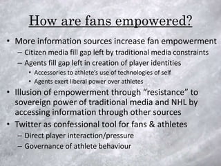 How are fans empowered?
• More information sources increase fan empowerment
  – Citizen media fill gap left by traditional media constraints
  – Agents fill gap left in creation of player identities
     • Accessories to athlete’s use of technologies of self
     • Agents exert liberal power over athletes
• Illusion of empowerment through “resistance” to
  sovereign power of traditional media and NHL by
  accessing information through other sources
• Twitter as confessional tool for fans & athletes
  – Direct player interaction/pressure
  – Governance of athlete behaviour
 