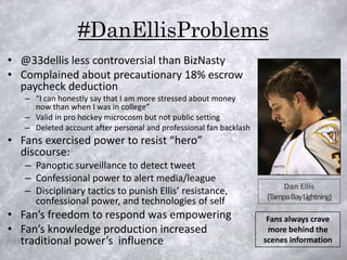 #DanEllisProblems
• @33dellis less controversial than BizNasty
• Complained about precautionary 18% escrow
  paycheck deduction
   – “I can honestly say that I am more stressed about money
     now than when I was in college”
   – Valid in pro hockey microcosm but not public setting
   – Deleted account after personal and professional fan backlash
• Fans exercised power to resist “hero”
  discourse:
   – Panoptic surveillance to detect tweet
   – Confessional power to alert media/league
                                                                         Dan Ellis
   – Disciplinary tactics to punish Ellis’ resistance,
                                                                    (Tampa Bay Lightning)
     confessional power, and technologies of self
• Fan’s freedom to respond was empowering                            Fans always crave
• Fan’s knowledge production increased                               more behind the
  traditional power’s influence                                     scenes information
 