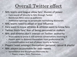 Overall Twitter effect
• NHL teams and league allow fans’ illusion of power
    – Fans sound off directly to NHL through Twitter
    – Reinforces NHL’s voice as authentic
    – Additional openings to perpetuate normalising discourses
•   NHL teams need to adapt or lose influence
•   Fans want to know athletes & athletes want to know fans
•   Twitter limits fans’ fear of being perceived as stalkers
•   NHL and athletes don’t interact on Twitter: authority
    – Team wants to prove it still controls conversations involving it
    – Players want to distance themselves from professional life
    – Commodification and lack of player loyalty as factors
• Players tweet amongst themselves: personal, casual & playful
• NHL players accountable for their tweets
    – Surveillance and disciplinary measures by:
        • Players, League, Team, Themselves
 
