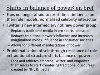 Shifts in balance of power: en bref
• Fans no longer afraid to exert direct influence on
  their role models: normalised celebrity interaction
• Twitter is new intermediary not new power group:
  – Replaces traditional media in pro sports landscape
  – Reduces traditional power’s influence and increases
    marginalized voices’ influence in consumer societies
  – Allows for different manifestations of power
• Problematisation of self through resistance of role
  in traditional structure shifts balance of power:
  – Fans and athletes embrace Twitter and empower
    themselves to start countering traditional discourses
    created by NHL & media
 