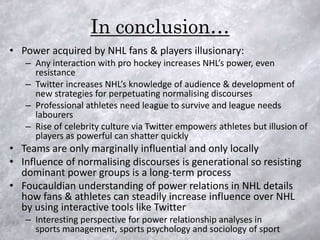 In conclusion…
• Power acquired by NHL fans & players illusionary:
   – Any interaction with pro hockey increases NHL’s power, even
     resistance
   – Twitter increases NHL’s knowledge of audience & development of
     new strategies for perpetuating normalising discourses
   – Professional athletes need league to survive and league needs
     labourers
   – Rise of celebrity culture via Twitter empowers athletes but illusion of
     players as powerful can shatter quickly
• Teams are only marginally influential and only locally
• Influence of normalising discourses is generational so resisting
  dominant power groups is a long-term process
• Foucauldian understanding of power relations in NHL details
  how fans & athletes can steadily increase influence over NHL
  by using interactive tools like Twitter
   – Interesting perspective for power relationship analyses in
     sports management, sports psychology and sociology of sport
 