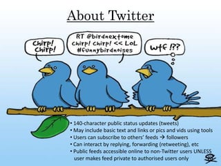 About Twitter




• 140-character public status updates (tweets)
• May include basic text and links or pics and vids using tools
• Users can subscribe to others’ feeds  followers
• Can interact by replying, forwarding (retweeting), etc
• Public feeds accessible online to non-Twitter users UNLESS
  user makes feed private to authorised users only
 