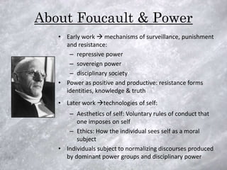 About Foucault & Power
   • Early work  mechanisms of surveillance, punishment
     and resistance:
      – repressive power
      – sovereign power
      – disciplinary society
   • Power as positive and productive: resistance forms
     identities, knowledge & truth
   • Later work technologies of self:
      – Aesthetics of self: Voluntary rules of conduct that
         one imposes on self
      – Ethics: How the individual sees self as a moral
         subject
   • Individuals subject to normalizing discourses produced
     by dominant power groups and disciplinary power
 