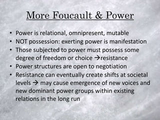 More Foucault & Power
• Power is relational, omnipresent, mutable
• NOT possession: exerting power is manifestation
• Those subjected to power must possess some
  degree of freedom or choice resistance
• Power structures are open to negotiation
• Resistance can eventually create shifts at societal
  levels  may cause emergence of new voices and
  new dominant power groups within existing
  relations in the long run
 