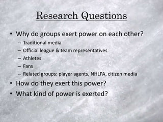 Research Questions
• Why do groups exert power on each other?
  –   Traditional media
  –   Official league & team representatives
  –   Athletes
  –   Fans
  –   Related groups: player agents, NHLPA, citizen media
• How do they exert this power?
• What kind of power is exerted?
 