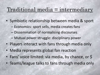 Traditional media = intermediary
• Symbiotic relationship between media & sport
    – Economics: sport sells, media creates fans
    – Dissemination of normalising discourses
    – Mutual power struggle: disciplinary power
•   Players interact with fans through media only
•   Media represents global fan reaction
•   Fans’ voice limited: via media, by chance, or $
•   Teams/league talks to fans through media only
 