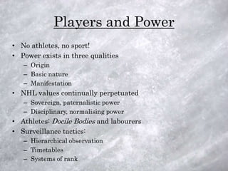 Players and Power
• No athletes, no sport!
• Power exists in three qualities
   – Origin
   – Basic nature
   – Manifestation
• NHL values continually perpetuated
   – Sovereign, paternalistic power
   – Disciplinary, normalising power
• Athletes: Docile Bodies and labourers
• Surveillance tactics:
   – Hierarchical observation
   – Timetables
   – Systems of rank
 