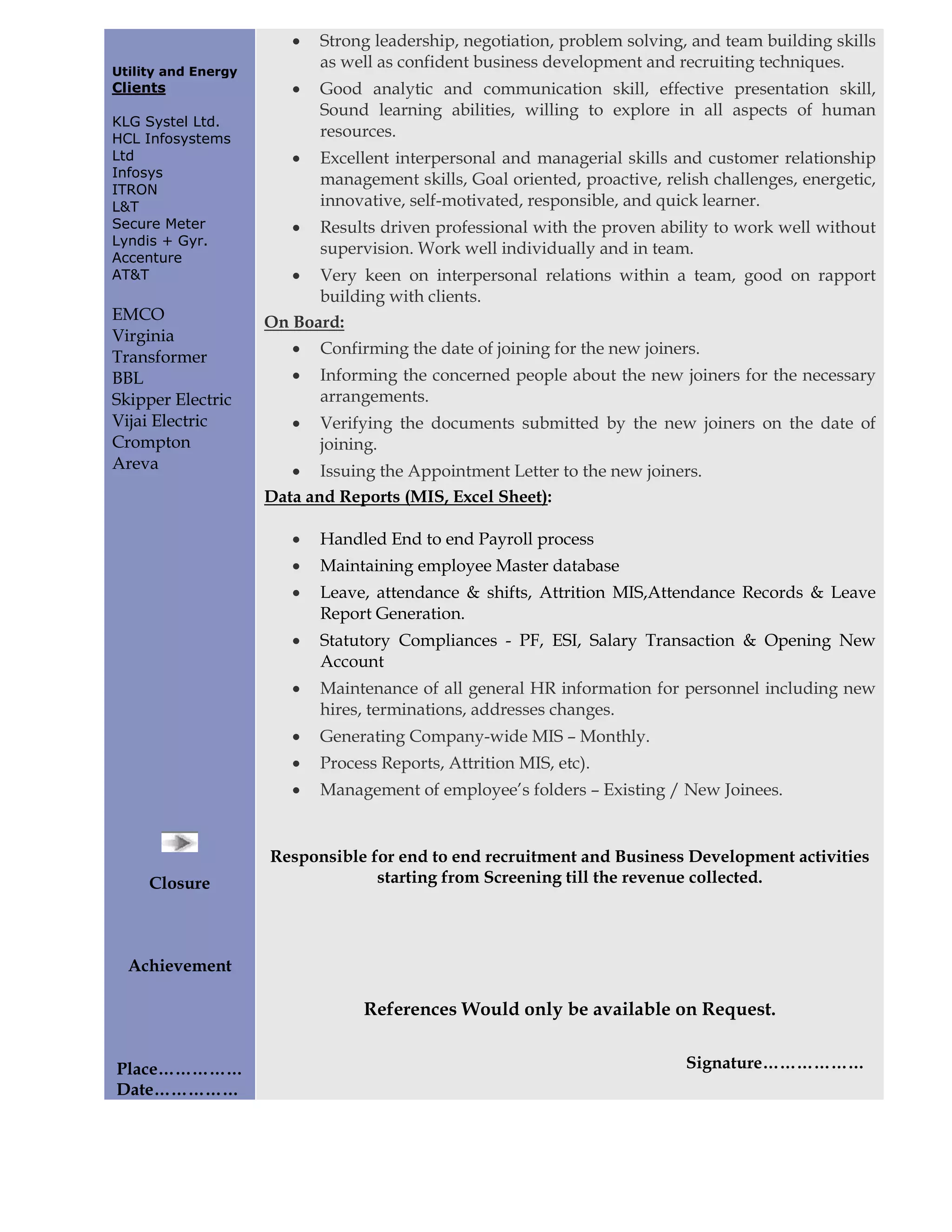 •   Strong leadership, negotiation, problem solving, and team building skills
                            as well as confident business development and recruiting techniques.
Utility and Energy
Clients                 •   Good analytic and communication skill, effective presentation skill,
                            Sound learning abilities, willing to explore in all aspects of human
KLG Systel Ltd.
HCL Infosystems             resources.
Ltd                     •   Excellent interpersonal and managerial skills and customer relationship
Infosys
                            management skills, Goal oriented, proactive, relish challenges, energetic,
ITRON
L&T                         innovative, self-motivated, responsible, and quick learner.
Secure Meter            •   Results driven professional with the proven ability to work well without
Lyndis + Gyr.
                            supervision. Work well individually and in team.
Accenture
AT&T                    •  Very keen on interpersonal relations within a team, good on rapport
                           building with clients.
EMCO                 On Board:
Virginia
Transformer             •   Confirming the date of joining for the new joiners.
BBL                     •   Informing the concerned people about the new joiners for the necessary
Skipper Electric            arrangements.
Vijai Electric          •   Verifying the documents submitted by the new joiners on the date of
Crompton                    joining.
Areva                   • Issuing the Appointment Letter to the new joiners.
                     Data and Reports (MIS, Excel Sheet):

                        •   Handled End to end Payroll process
                        •   Maintaining employee Master database
                        •   Leave, attendance & shifts, Attrition MIS,Attendance Records & Leave
                            Report Generation.
                        •   Statutory Compliances - PF, ESI, Salary Transaction & Opening New
                            Account
                        •   Maintenance of all general HR information for personnel including new
                            hires, terminations, addresses changes.
                        •   Generating Company-wide MIS – Monthly.
                        •   Process Reports, Attrition MIS, etc).
                        •   Management of employee’s folders – Existing / New Joinees.


                     Responsible for end to end recruitment and Business Development activities
     Closure                      starting from Screening till the revenue collected.




  Achievement

                                 References Would only be available on Request.


Place……………                                                                   Signature………………
Date……………
 