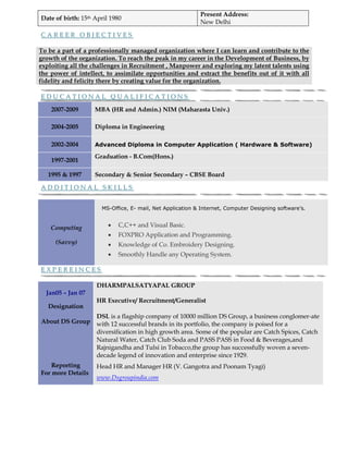 Present Address:
Date of birth: 15th April 1980
                                                           New Delhi

CAREER OBJECTIVES

To be a part of a professionally managed organization where I can learn and contribute to the
growth of the organization. To reach the peak in my career in the Development of Business, by
exploiting all the challenges in Recruitment , Manpower and exploring my latent talents using
the power of intellect, to assimilate opportunities and extract the benefits out of it with all
fidelity and felicity there by creating value for the organization.

EDUCATIONAL QUALIFICATIONS

    2007-2009       MBA (HR and Admin.) NIM (Maharasta Univ.)

    2004-2005       Diploma in Engineering

    2002-2004       Advanced Diploma in Computer Application ( Hardware & Software)

                    Graduation - B.Com(Hons.)
    1997-2001

   1995 & 1997      Secondary & Senior Secondary – CBSE Board

ADDITIONAL SKILLS


                      MS-Office, E- mail, Net Application & Internet, Computer Designing software’s.


    Computing            •   C,C++ and Visual Basic.
                         •   FOXPRO Application and Programming.
     (Savvy)             •   Knowledge of Co. Embroidery Designing.
                         •   Smoothly Handle any Operating System.

EXPEREINCES

                    DHARMPALSATYAPAL GROUP
  Jan05 – Jan 07
                    HR Executive/ Recruitment/Generalist
   Designation
                    DSL is a flagship company of 10000 million DS Group, a business conglomer-ate
About DS Group      with 12 successful brands in its portfolio, the company is poised for a
                    diversification in high growth area. Some of the popular are Catch Spices, Catch
                    Natural Water, Catch Club Soda and PASS PASS in Food & Beverages,and
                    Rajnigandha and Tulsi in Tobacco,the group has successfully woven a seven-
                    decade legend of innovation and enterprise since 1929.
    Reporting       Head HR and Manager HR (V. Gangotra and Poonam Tyagi)
For more Details
                    www.Dsgroupindia.com
 