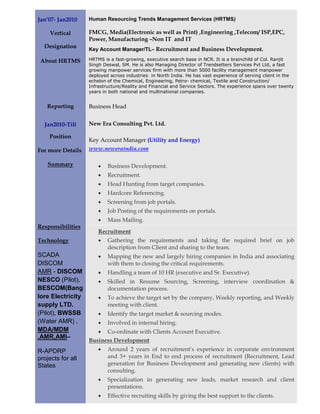 Jan’07- Jan2010    Human Resourcing Trends Management Services (HRTMS)

     Vertical      FMCG, Media(Electronic as well as Print) ,Engineering ,Telecom/ ISP,EPC,
                   Power, Manufacturing –Non IT and IT
  Designation      Key Account Manager/TL– Recruitment and Business Development.

 About HRTMS       HRTMS is a fast-growing, executive search base in NCR. It is a brainchild of Col. Ranjit
                   Singh Deswal, SM. He is also Managing Director of Trendsetters Services Pvt Ltd, a fast
                   growing manpower services firm with more than 5000 facility management manpower
                   deployed across industries in North India. He has vast experience of serving client in the
                   echelon of the Chemical, Engineering, Petro- chemical, Textile and Construction/
                   Infrastructure/Reality and Financial and Service Sectors. The experience spans over twenty
                   years in both national and multinational companies.


   Reporting       Business Head


  Jan2010-Till     New Era Consulting Pvt. Ltd.

    Position
                   Key Account Manager (Utility and Energy)
For more Details   www.neweraindia.com

    Summary            •   Business Development.
                       •   Recruitment.
                       •   Head Hunting from target companies.
                       •   Hardcore Referencing.
                       •   Screening from job portals.
                       •   Job Posting of the requirements on portals.
                       •   Mass Mailing.
Responsibilities
                       Recruitment
Technology             •   Gathering the requirements and taking the required brief on job
                           description from Client and sharing to the team.
SCADA                  •   Mapping the new and largely hiring companies in India and associating
DISCOM                     with them to closing the critical requirements.
AMR - DISCOM           •   Handling a team of 10 HR (executive and Sr. Executive).
NESCO (Pilot),         •   Skilled in Resume Sourcing, Screening, interview coordination &
BESCOM(Bang                documentation process.
lore Electricity       •   To achieve the target set by the company, Weekly reporting, and Weekly
supply LTD.                meeting with client.
(Pilot), BWSSB         •   Identify the target market & sourcing modes.
(Water AMR) ,          •   Involved in internal hiring.
MDA/MDM               • Co-ordinate with Clients Account Executive.
,AMR,AMI–
                   Business Development
R-APDRP                •   Around 2 years of recruitment’s experience in corporate environment
projects for all           and 3+ years in End to end process of recruitment (Recruitment, Lead
States                     generation for Business Development and generating new clients) with
                           consulting.
                       •   Specialization in generating new leads, market research and client
                           presentations.
                       •   Effective recruiting skills by giving the best support to the clients.
 