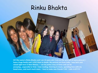 RinkuBhakta Hi!! My name is RinkuBhakta and I am 14 years old. (I am on the very left of every picture)  I have a huge family and I LOVE them to death. My parents are from India. I was born and raised right here in New Mexico.  I  can be pretty crazy at times and can be annoying….especially to Viral. I love reading, listening to music, spending time with my loved ones., and much much more.  I love to make new friends!! OH!  I talk A LOT!!!!! 