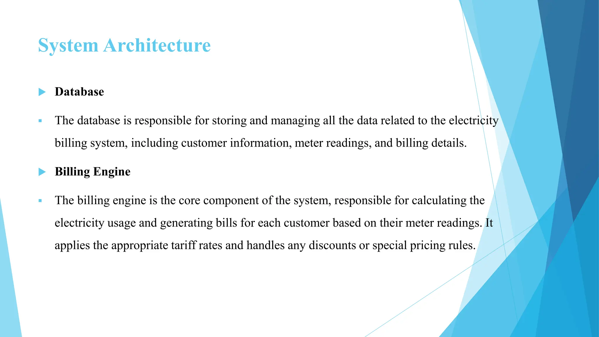 System Architecture
 Database
 The database is responsible for storing and managing all the data related to the electricity
billing system, including customer information, meter readings, and billing details.
 Billing Engine
 The billing engine is the core component of the system, responsible for calculating the
electricity usage and generating bills for each customer based on their meter readings. It
applies the appropriate tariff rates and handles any discounts or special pricing rules.
 