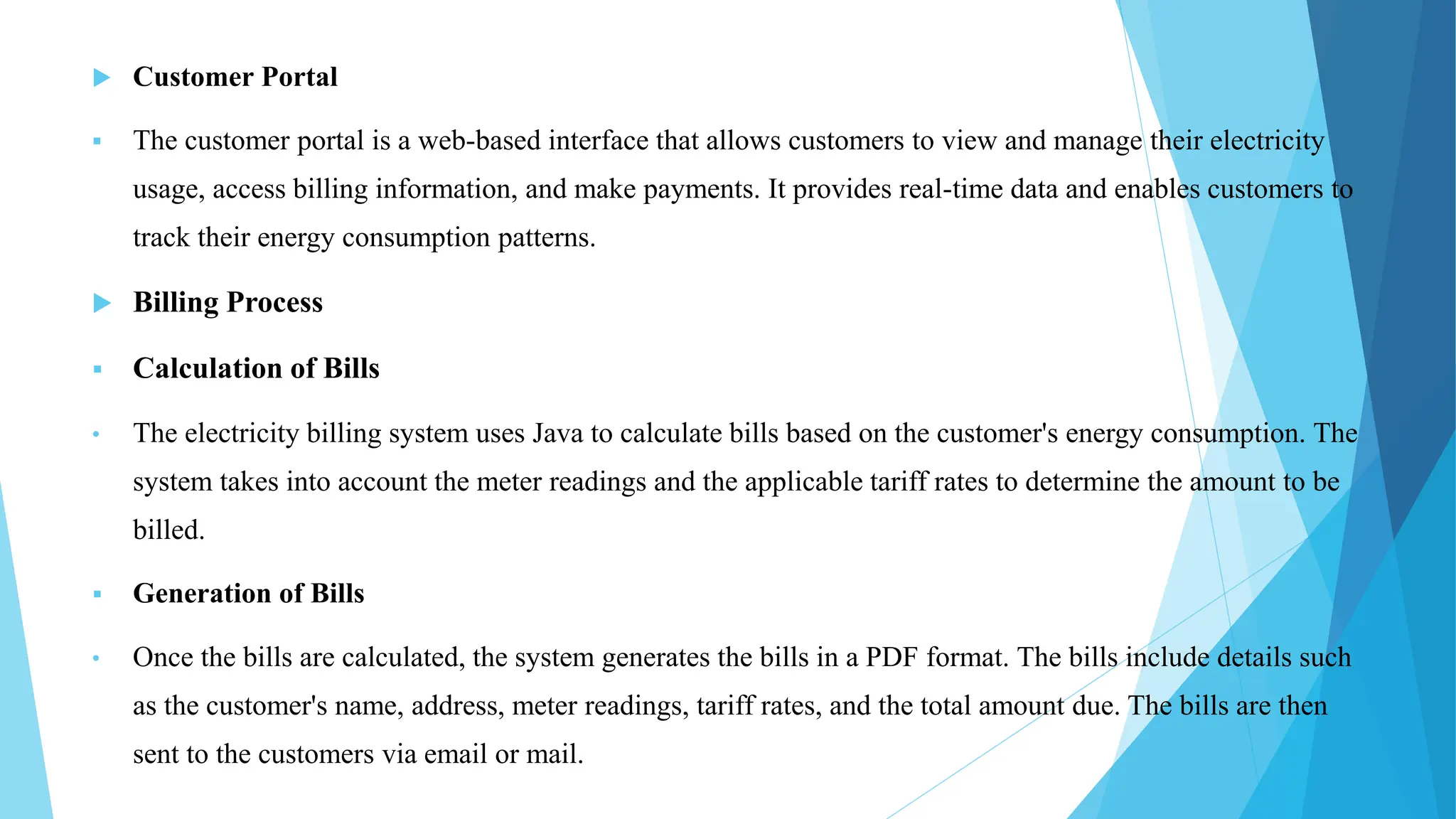  Customer Portal
 The customer portal is a web-based interface that allows customers to view and manage their electricity
usage, access billing information, and make payments. It provides real-time data and enables customers to
track their energy consumption patterns.
 Billing Process
 Calculation of Bills
• The electricity billing system uses Java to calculate bills based on the customer's energy consumption. The
system takes into account the meter readings and the applicable tariff rates to determine the amount to be
billed.
 Generation of Bills
• Once the bills are calculated, the system generates the bills in a PDF format. The bills include details such
as the customer's name, address, meter readings, tariff rates, and the total amount due. The bills are then
sent to the customers via email or mail.
 