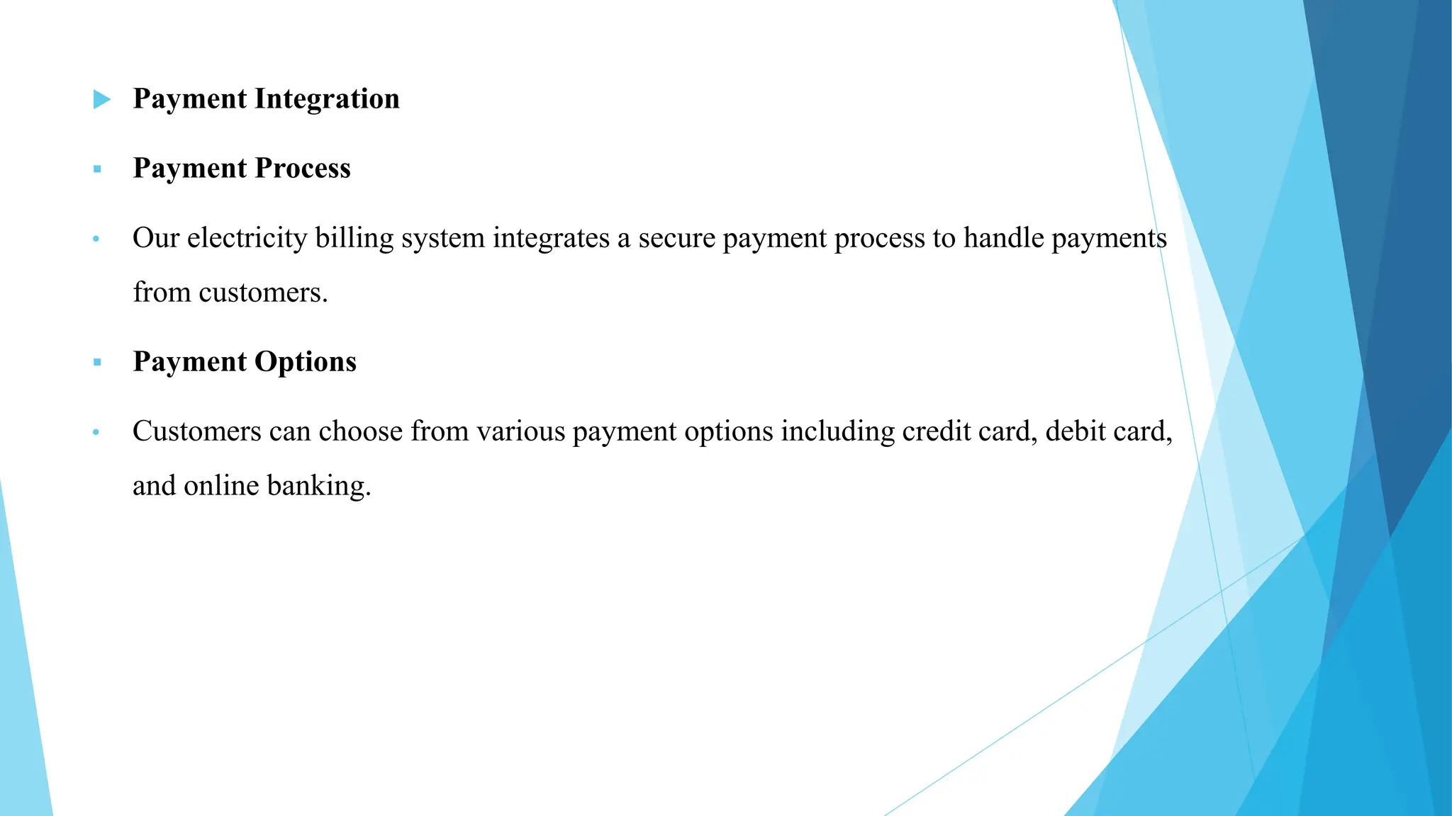  Payment Integration
 Payment Process
• Our electricity billing system integrates a secure payment process to handle payments
from customers.
 Payment Options
• Customers can choose from various payment options including credit card, debit card,
and online banking.
 
