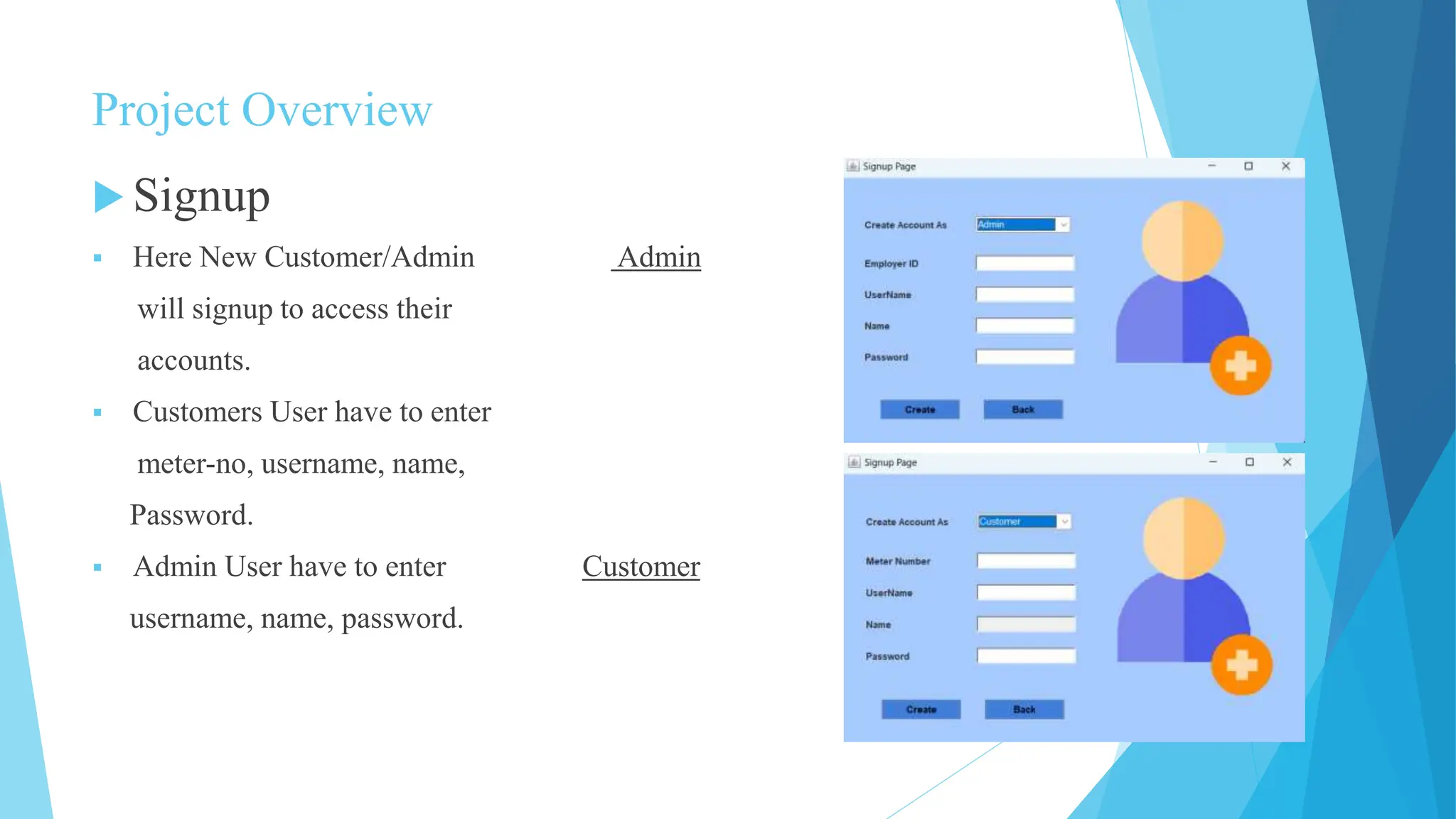 Project Overview
 Signup
 Here New Customer/Admin Admin
will signup to access their
accounts.
 Customers User have to enter
meter-no, username, name,
Password.
 Admin User have to enter Customer
username, name, password.
 