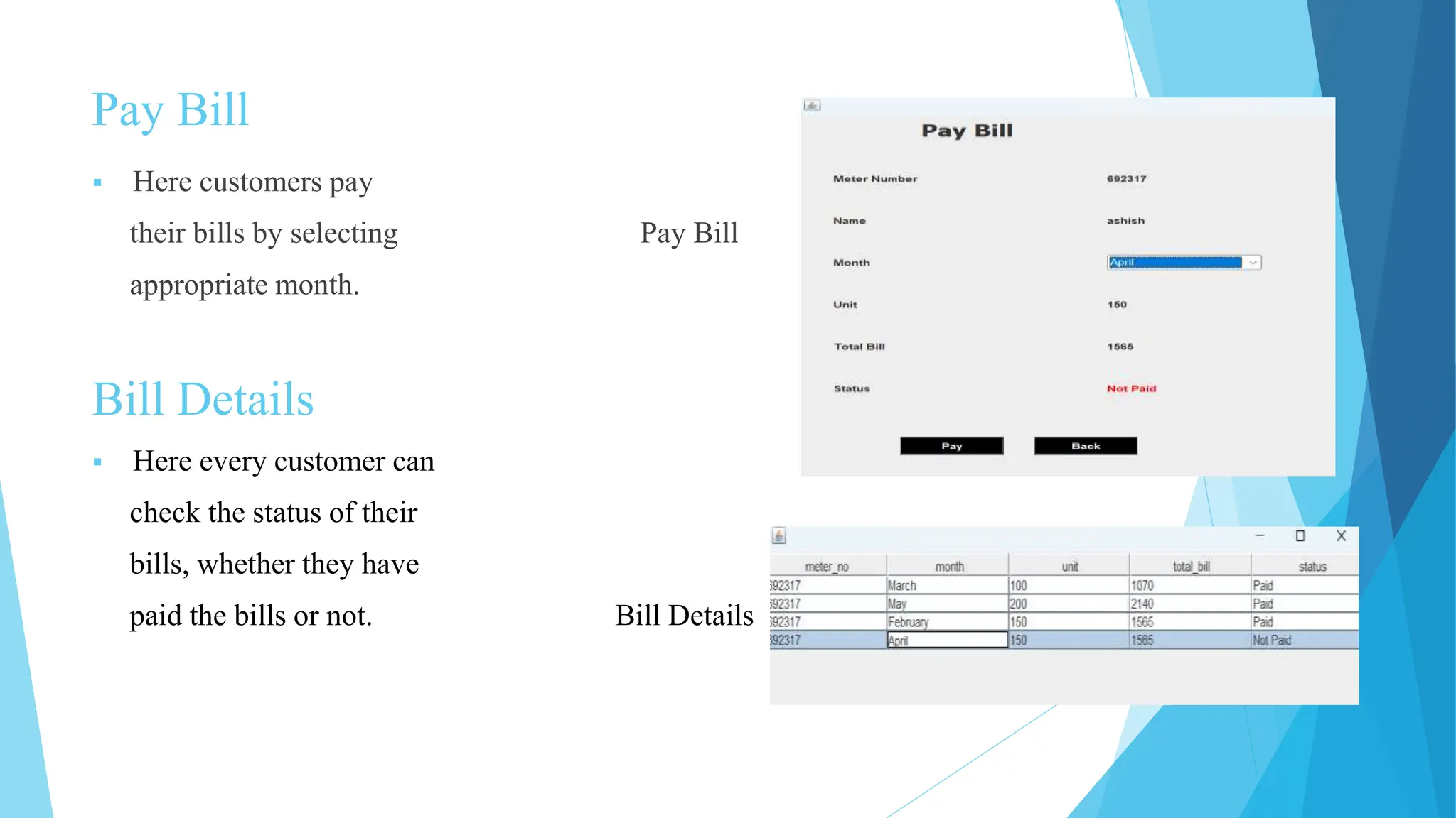 Pay Bill
 Here customers pay
their bills by selecting Pay Bill
appropriate month.
Bill Details
 Here every customer can
check the status of their
bills, whether they have
paid the bills or not. Bill Details
 