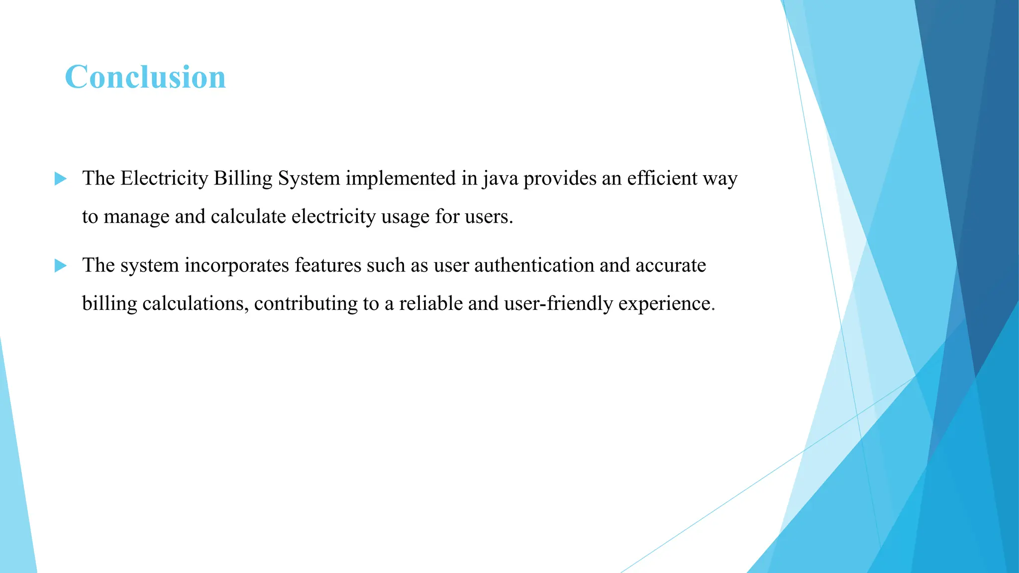 Conclusion
 The Electricity Billing System implemented in java provides an efficient way
to manage and calculate electricity usage for users.
 The system incorporates features such as user authentication and accurate
billing calculations, contributing to a reliable and user-friendly experience.
 