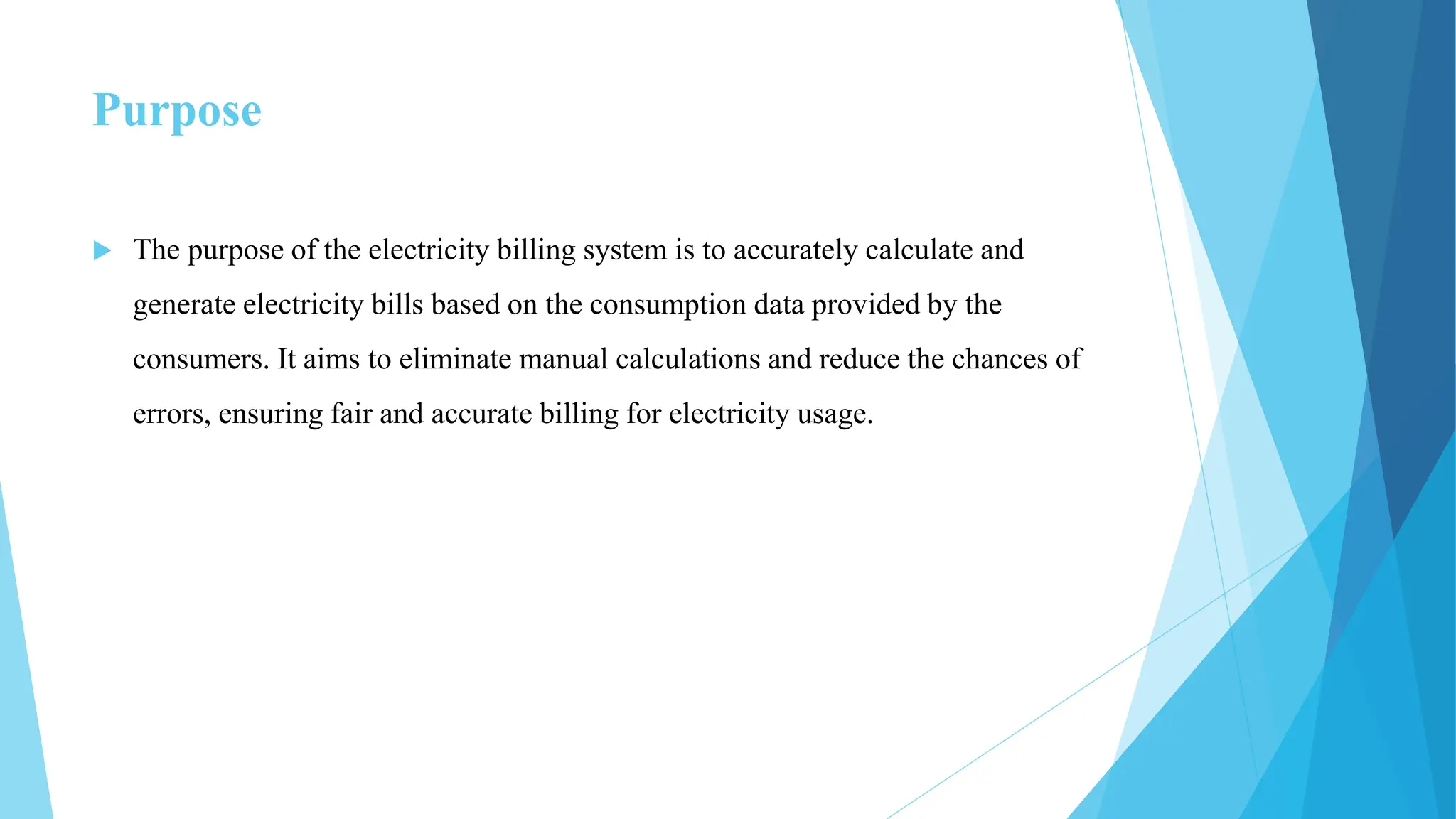 Purpose
 The purpose of the electricity billing system is to accurately calculate and
generate electricity bills based on the consumption data provided by the
consumers. It aims to eliminate manual calculations and reduce the chances of
errors, ensuring fair and accurate billing for electricity usage.
 