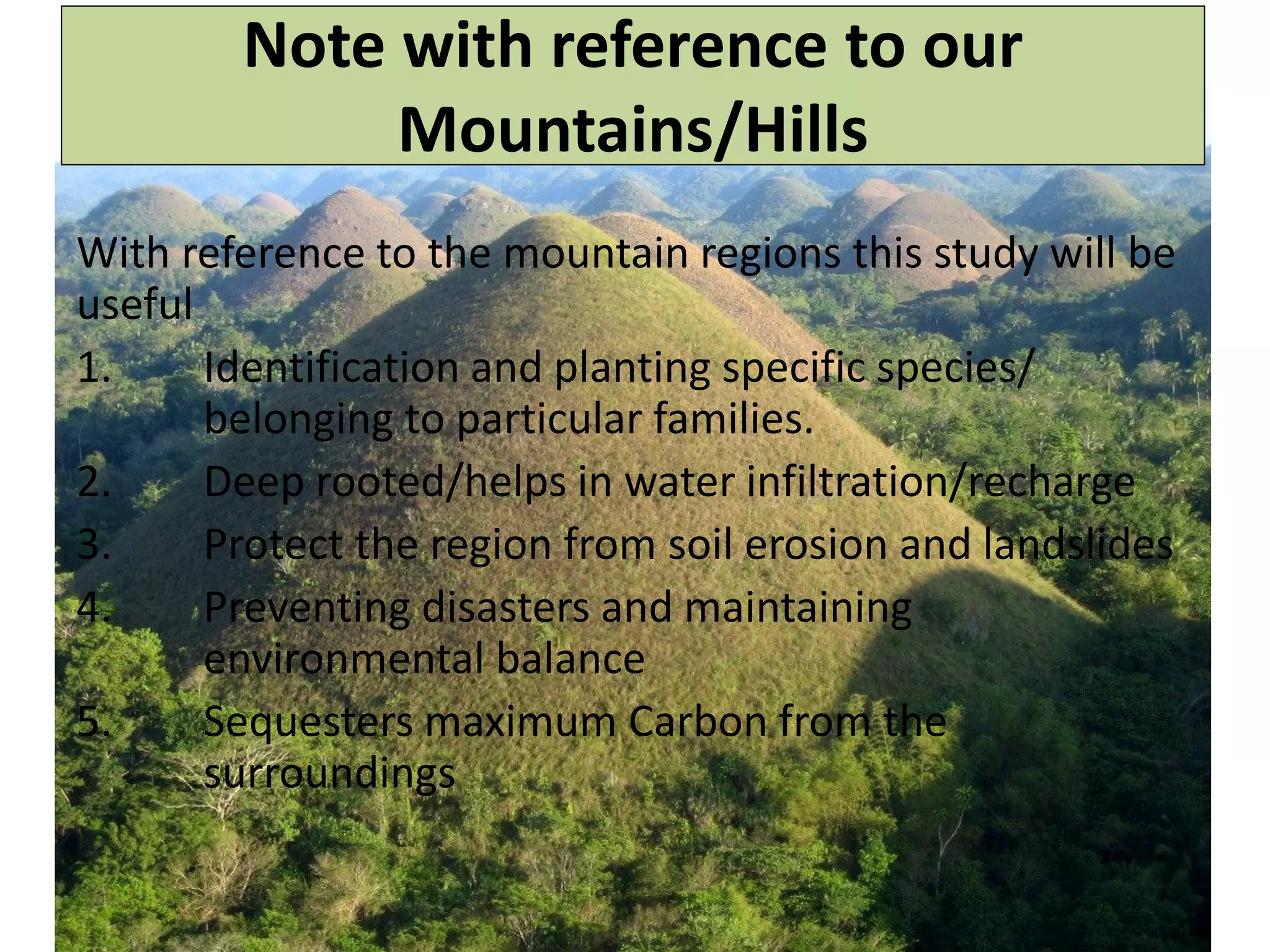 Note with reference to our
Mountains/Hills
With reference to the mountain regions this study will be
useful
1. Identification and planting specific species/
belonging to particular families.
2. Deep rooted/helps in water infiltration/recharge
3. Protect the region from soil erosion and landslides
4. Preventing disasters and maintaining
environmental balance
5. Sequesters maximum Carbon from the
surroundings
 