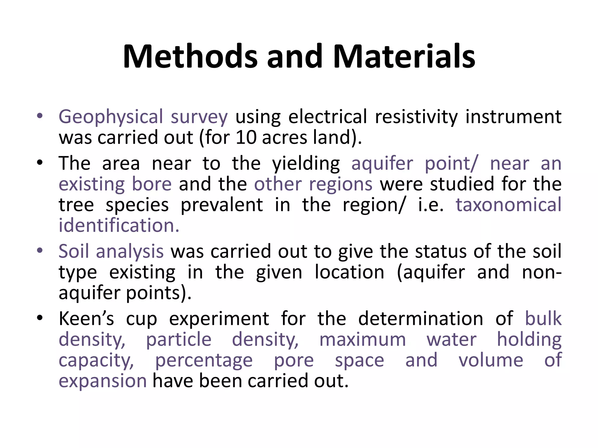 Methods and Materials
• Geophysical survey using electrical resistivity instrument
was carried out (for 10 acres land).
• The area near to the yielding aquifer point/ near an
existing bore and the other regions were studied for the
tree species prevalent in the region/ i.e. taxonomical
identification.
• Soil analysis was carried out to give the status of the soil
type existing in the given location (aquifer and non-
aquifer points).
• Keen’s cup experiment for the determination of bulk
density, particle density, maximum water holding
capacity, percentage pore space and volume of
expansion have been carried out.
 