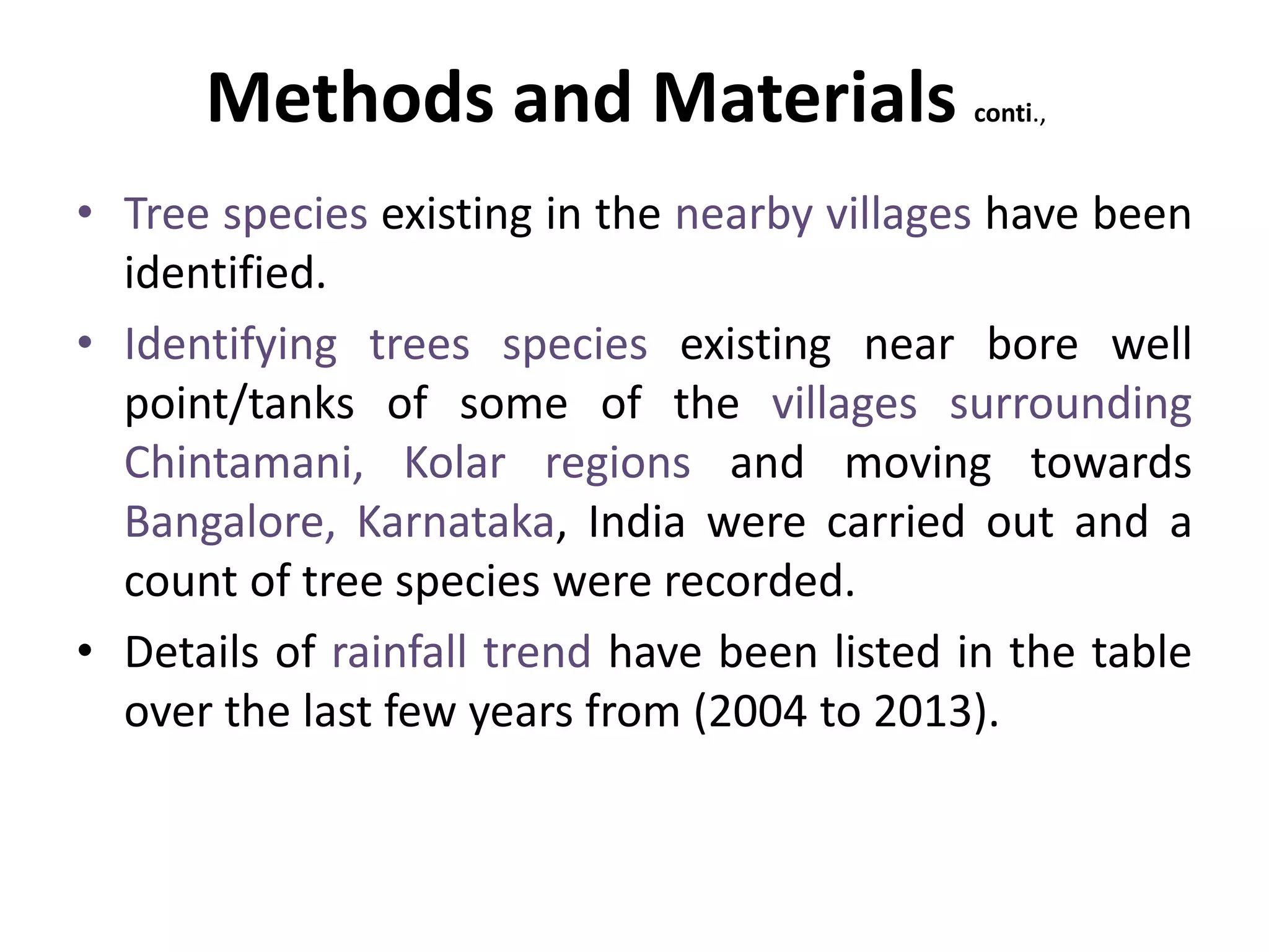 Methods and Materials conti.,
• Tree species existing in the nearby villages have been
identified.
• Identifying trees species existing near bore well
point/tanks of some of the villages surrounding
Chintamani, Kolar regions and moving towards
Bangalore, Karnataka, India were carried out and a
count of tree species were recorded.
• Details of rainfall trend have been listed in the table
over the last few years from (2004 to 2013).
 