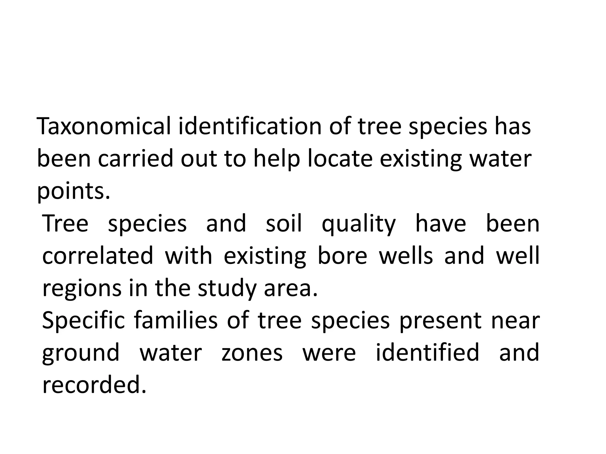 Taxonomical identification of tree species has
been carried out to help locate existing water
points.
Tree species and soil quality have been
correlated with existing bore wells and well
regions in the study area.
Specific families of tree species present near
ground water zones were identified and
recorded.
 
