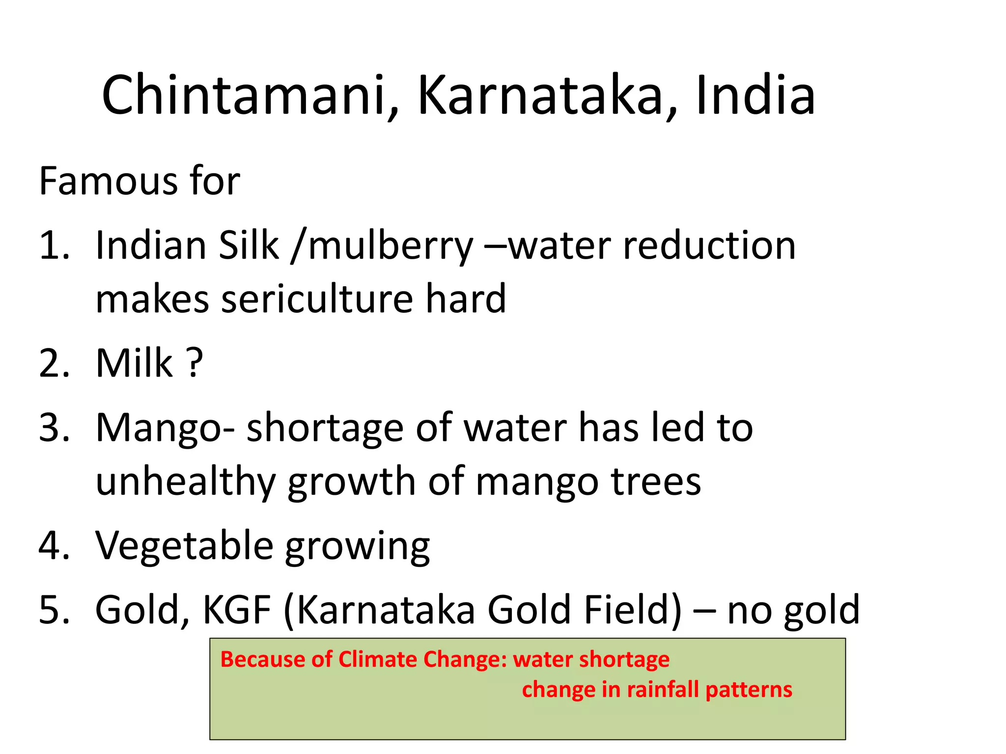 Chintamani, Karnataka, India
Famous for
1. Indian Silk /mulberry –water reduction
makes sericulture hard
2. Milk ?
3. Mango- shortage of water has led to
unhealthy growth of mango trees
4. Vegetable growing
5. Gold, KGF (Karnataka Gold Field) – no gold
Because of Climate Change: water shortage
change in rainfall patterns
 