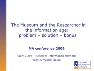 The Museum and the Researcher in the information age:  problem – solution – bonus   MA conference 2009 Sally Curry – Research Information Network [email_address] 