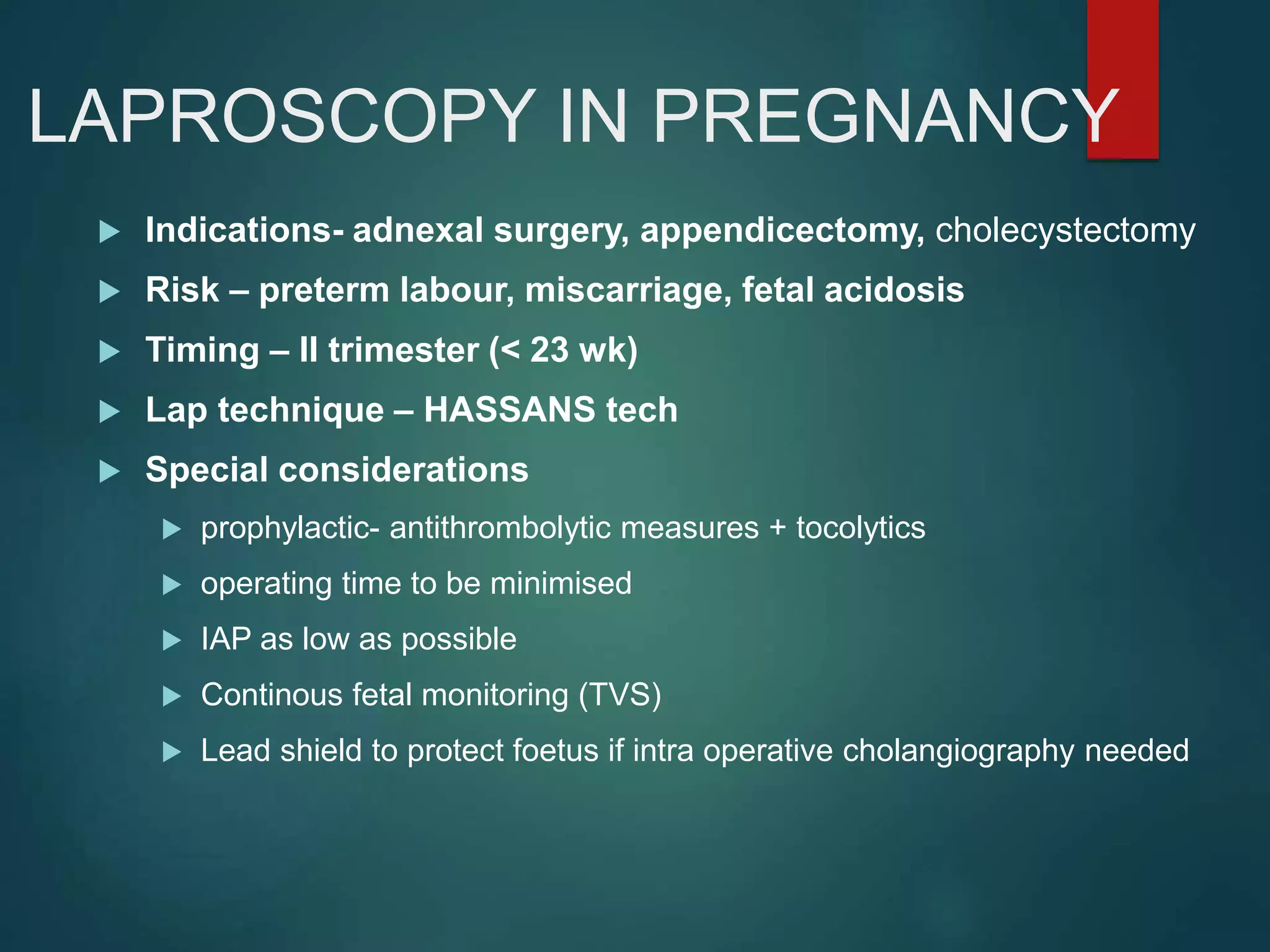 LAPROSCOPY IN PREGNANCY
 Indications- adnexal surgery, appendicectomy, cholecystectomy
 Risk – preterm labour, miscarriage, fetal acidosis
 Timing – II trimester (< 23 wk)
 Lap technique – HASSANS tech
 Special considerations
 prophylactic- antithrombolytic measures + tocolytics
 operating time to be minimised
 IAP as low as possible
 Continous fetal monitoring (TVS)
 Lead shield to protect foetus if intra operative cholangiography needed
 