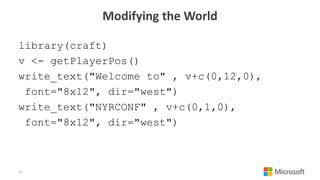Modifying the World
library(craft)
v <- getPlayerPos()
write_text("Welcome to" , v+c(0,12,0),
font="8x12", dir="west")
write_text("NYRCONF" , v+c(0,1,0),
font="8x12", dir="west")
11
 