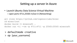 Setting up a server in Azure
• Launch Ubuntu Data Science Virtual Machine
– open ports 4711,25565 in/out in (Networking)
git clone https://github.com/ropenscilabs/miner
cd miner/inst
docker build -t minecraft .
docker run -ti --rm -p 4711:4711 -p 25565:25565 minecraft
> defaultmode creative
> op [your_username]
9
 