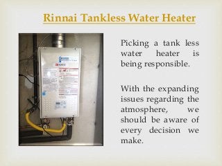Rinnai Tankless Water Heater
Picking a tank less
water heater is
being responsible.
With the expanding
issues regarding the
atmosphere, we
should be aware of
every decision we
make.
 