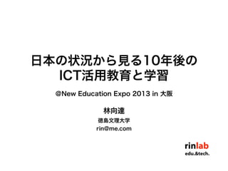 林向達
徳島文理大学
rin@me.com
日本の状況から見る10年後の
ICT活用教育と学習
＠New Education Expo 2013 in 大阪
 